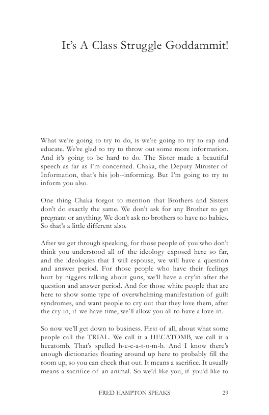 It’s A Class Struggle Goddammit!  What we’re going to try to do, is we’re going to try to rap and educate. We’re glad to try 10 throw out some mose information. And it going to be hard 1o do. The Sister made a beautiful speech as far as ’m concerned. Chaka, the Deputy Minister of Information, that’s his job--informing. But I’m going to try to inform you also.  One thing Chaka forgot 1o mention that Brothers and Sisters don’t do exactly the same. We don’t ask for any Brother to get pregnant or anything. We don’t ask no brothers to have no babies. So that’s a litle different also.  After we get through speaking, for those peaple of you who don’t think you understood all of the ideology exposed here so far, and the ideologies that 1 will espouse, we will have a question and answer period. For those people who have their feclings hurt by niggers talking about guns, we’ll have a cry’in after the question and answer period. And for those white people that are hete to show some type of overwhelming manifestation of guilt syndromes, and want people t cry out that they love them, after the cry-in, if we have time, we’ll llow you all to have a love-in.  So now we’ll get down to business. First of all, about what some peaple call the TRIAL. We call it a HECATOMB, we call it a hecatomb. That’s spelled h-e-c-a-t-o-m-b. And I know there’s enough dictionaries floating around up here to probably 6l the  £oom up, 50 you can check that ou. It means a sacrifice. It usually means a sacrifice of an animal. So we’d like you, if you’d like to  FRED HAMPTON SPEAKS E) 